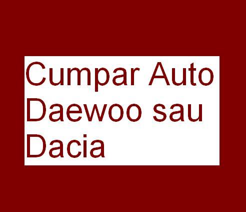 Cumpar Auto Daewoo sau Dacia - Pret | Preturi Cumpar Auto Daewoo sau Dacia